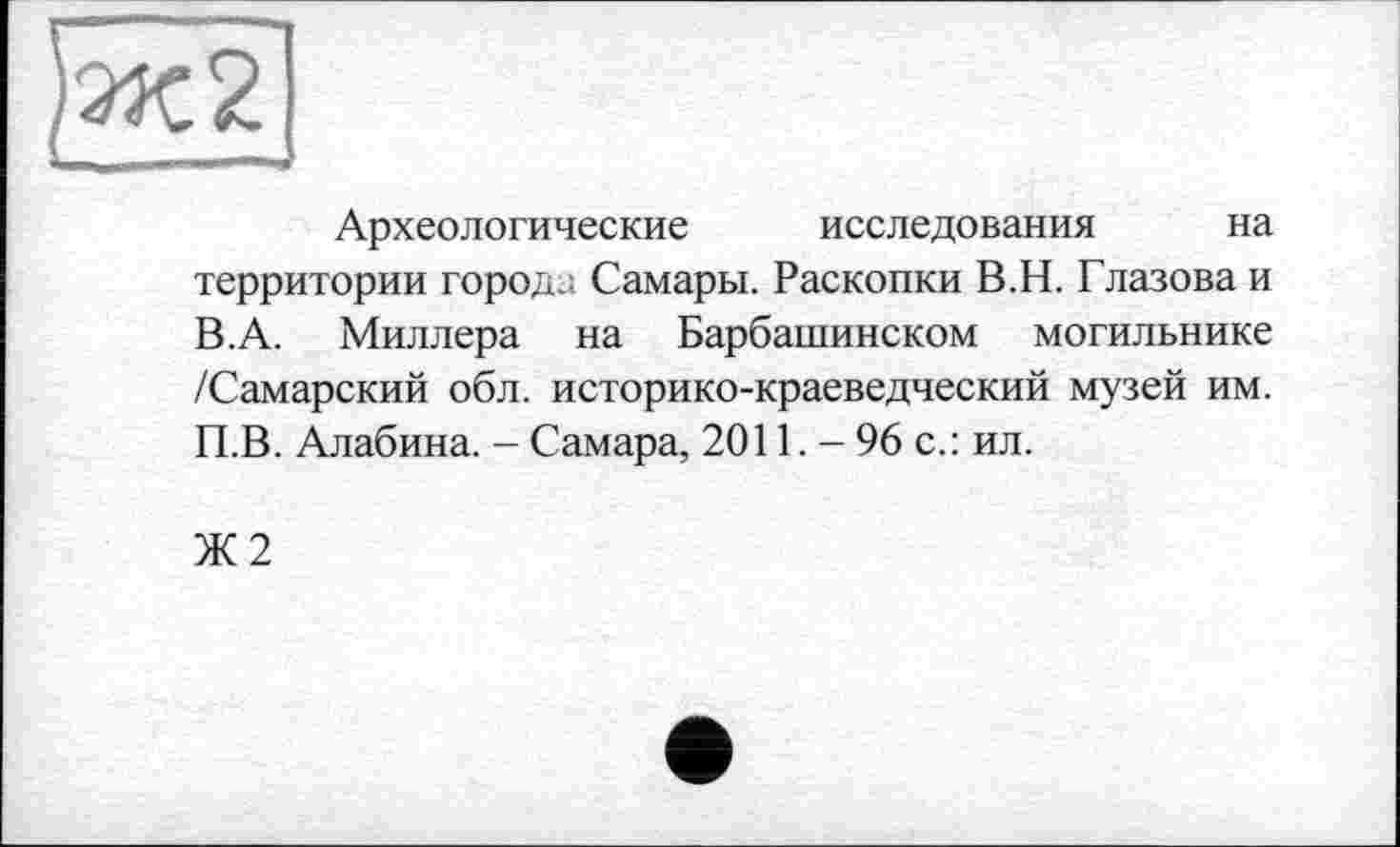 ﻿Археологические исследования на территории города Самары. Раскопки В.Н. Глазова и В. А. Миллера на Барбашинском могильнике /Самарский обл. историко-краеведческий музей им. П.В. Алабина. - Самара, 2011. - 96 с.: ил.
Ж2